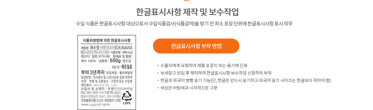 한글표시사항 제작 및 보수작업 수입 식품은 한글표시사항 대상으로서 수입식품검사(식품검역)을 받기 전 최소 포장 단위에 한글표시사항 표시 의무 * 한글표시사항 부착 방법 - 수출자에게 요청하여 제품 포장지 또는 용기에 인쇄 - 보세창고 반입 후 제작하여 한글표시사항 보수작업 신청하여 부착 - 한글과 외국어 병행 표기 가능(단, 한글은 반드시 표기하고 외국어 표기 사이즈는 한글보다 작아야 함) -  색상은 바탕색과 시각적으로 구분