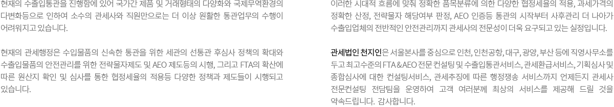 현재의 수출입통관을 진행함에 있어 국가간 제품 및 거래형태의 다양화와 국제무역환경의 다변화등으로 인하여 소수의 관세사와 직원만으로는 더 이상 원활한 통관업무의 수행이 어려워지고 있습니다. 현재의 관세행정은 수입물품의 신속한 통관을 위한 세관의 선통관 후심사 정책의 확대와 수출입물품의 안전관리를 위한 전략물자제도 및 AEO 제도등의 시행, 그리고 FTA의 확산에 따른 원산지 확인 및 심사를 통한 협정세율의 적용등 다양한 정책과 제도들이 시행되고 있습니다. 이러한 시대적 흐름에 맞춰 정확한 품목분류에 의한 다양한 협정세율의 적용, 과세가격의 정확한 산정, 전략물자 해당여부 판정, AEO 인증등 통관의 시작부터 사후관리 더 나아가 수출입업체의 전반적인 안전관리까지 관세사의 전문성이 더욱 요구되고 있는 실정입니다. 관세법인 천지인은 서울본사를 중심으로 인천, 인천공항, 대구, 광양, 부산 등에 직영사무소를 두고 최고수준의 FTA & AEO 전문 컨설팅 및 수출입통관서비스, 관세환급서비스, 기획심사 및 종합심사에 대한 컨설팅서비스, 관세추징에 따른 행정쟁송 서비스까지 언제든지 관세사 전문컨설팅 전담팀을 운영하여 고객 여러분께 최상의 서비스를 제공해 드릴 것을 약속드립니다.  감사합니다.