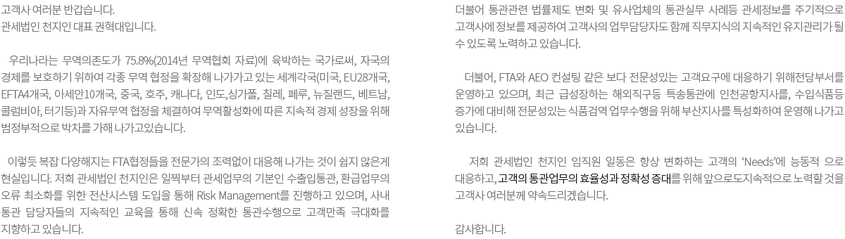 고객사 여러분 반갑습니다. 관세법인 천지인 대표 권혁대입니다. 우리나라는 무역의존도가 75.8%(2014년 무역협회 자료)에 육박 국가로써, 자신들의 경제를 활성화내지 보호하기 위하여 각종 무역 협정을 확장해 나가가고 있는 세계각국등(미국, EU28개국, EFTA4개국, 아세안10개국, 중국, 호주, 캐나다, 인도, 싱가폴, 칠레, 페루, 뉴질랜드, 베트남, 콜럼비아, 터기등)과 자유무역 협정을 체결 하는등 무역활성화에 따른 지속적 경제 성장을 위해 범정부적으로 박차를 가하고 있는 지금의 현실입니다. 이렇듯 복잡해지는 세계적 협약 적용을 전문가 조력없이 무역업무에 적용함이 쉽지만은 않은게 현실입니다. 이런 상황속에서 우리 천지인은 일찍부터 관세업무의 기본인 수출입통관, 환급업무의 오류 최소화를 위해 전산시스템 도입을 통해 Risk Management를 진행하고 있으며, 사내 통관사무원에 대해서는 지속적인 교육을 통해 실수 없는 통관수행으로 고객만족 극대화를 지향하고 있습니다. 더불어 통관관련 법률제도 변화 및 유사업체의 통관실무 사례등 관세정보를 주기적으로 고객사에 정보를 제공하여 고객사의 업무담당자도 함께 직무지식의 지속적인 유지관리가 될 수 있도록 노력하고 있습니다. 더불어, FTA와 AEO 컨설팅 같은 보다 전문성있는 고객요구에 대응하기 위해 전담부서를 운영하고 있으며, 최근 급성장하는 해외직구등에 특송통관에 인천공항지사를, 수입 먹거리등 증가에 대비해 전문성있는 식품검역 업무수행을 위해 부산지사를 특성화하여 운영해 나가고 있습니다. 이렇듯 우리 관세법인 천지인 임직원 일동은 항상 변화하는 고객의 'Needs'에능동적 으로 대응하고, 고객의 통관업무의 효율성과 정확성 증대를 위해 앞으로도 지속적으로 노력할 것을 고객사 여러분께 다짐합니다.